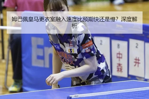 姆巴佩皇马更衣室融入速度比预期快还是慢？深度解析