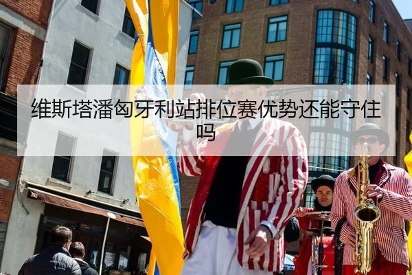 维斯塔潘匈牙利站排位赛优势还能守住吗